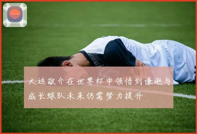 大迫敬介在世界杯中领悟到谦逊与成长球队未来仍需努力提升