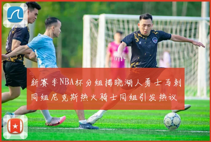 新赛季NBA杯分组揭晓湖人勇士马刺同组尼克斯热火骑士同组引发热议