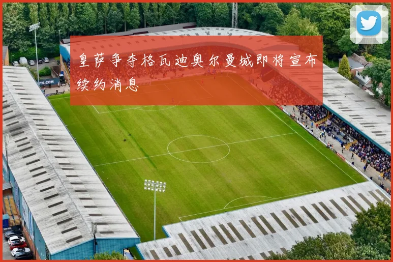 皇萨争夺格瓦迪奥尔曼城即将宣布续约消息