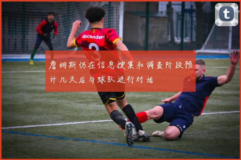 詹姆斯仍在信息搜集和调查阶段预计几天后与球队进行对话