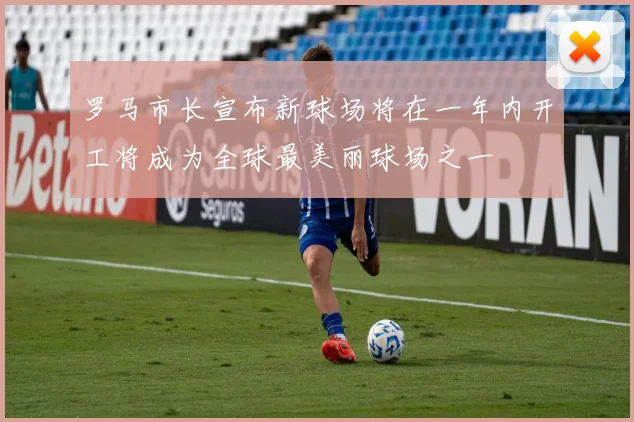 罗马市长宣布新球场将在一年内开工将成为全球最美丽球场之一