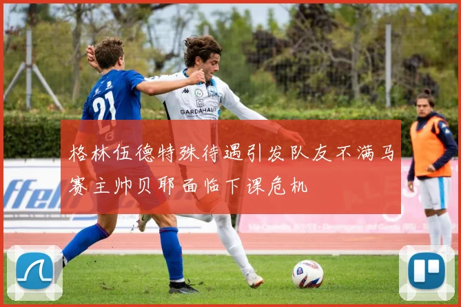 格林伍德特殊待遇引发队友不满马赛主帅贝耶面临下课危机