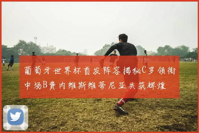 葡萄牙世界杯首发阵容揭秘C罗领衔中场B费内维斯维蒂尼亚共筑辉煌