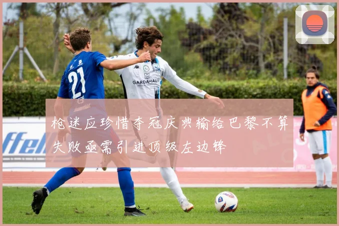 枪迷应珍惜夺冠庆典输给巴黎不算失败亟需引进顶级左边锋