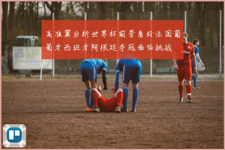 高准翼分析世界杯前景看好法国葡萄牙西班牙阿根廷夺冠面临挑战