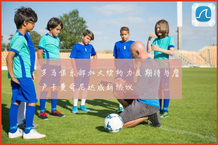 罗马俱乐部加大续约力度期待与詹卢卡曼奇尼达成新协议
