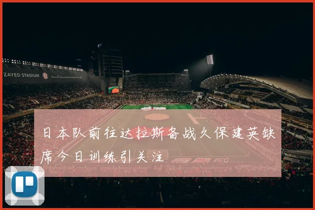 日本队前往达拉斯备战久保建英缺席今日训练引关注