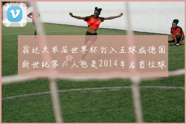 翁达夫单届世界杯打入五球成德国新世纪第六人也是2014年后首位球员