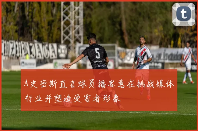 A史密斯直言球员播客意在挑战媒体行业并塑造受害者形象