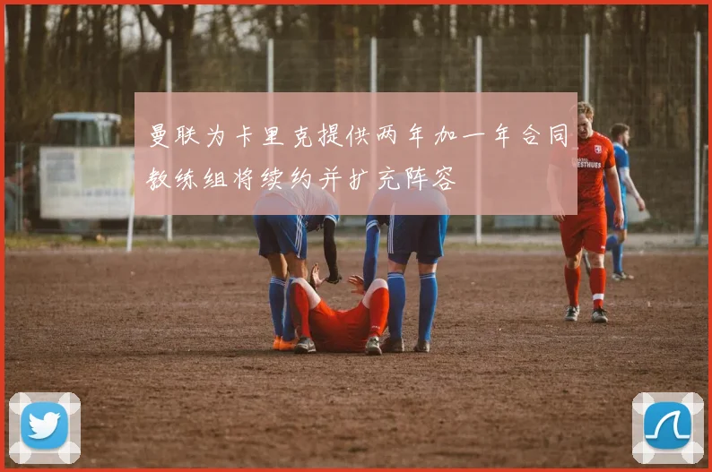 曼联为卡里克提供两年加一年合同教练组将续约并扩充阵容
