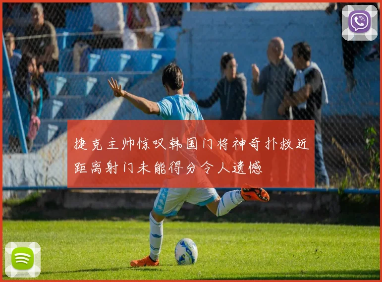 捷克主帅惊叹韩国门将神奇扑救近距离射门未能得分令人遗憾