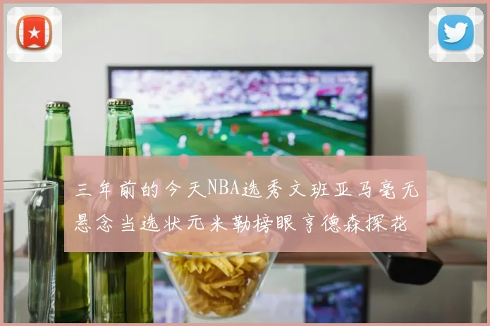三年前的今天NBA选秀文班亚马毫无悬念当选状元米勒榜眼亨德森探花成就传奇时刻