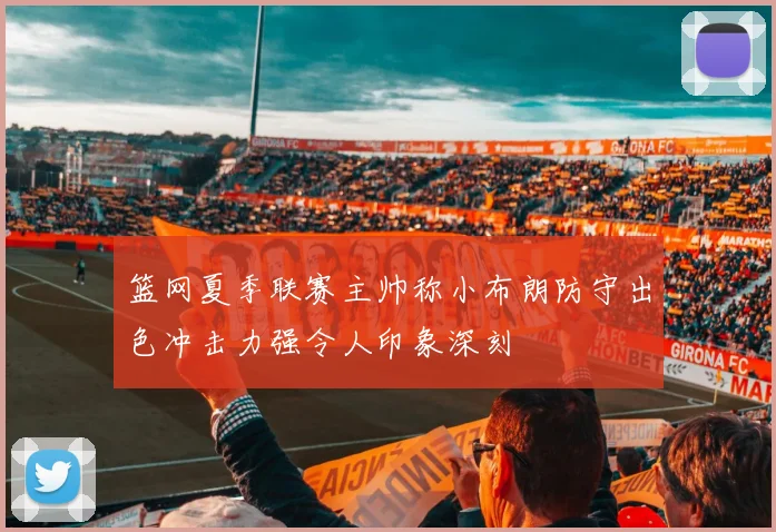 篮网夏季联赛主帅称小布朗防守出色冲击力强令人印象深刻