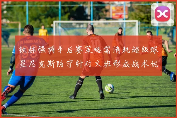 铁林强调季后赛策略需消耗超级球星尼克斯防守针对文班形成战术优势
