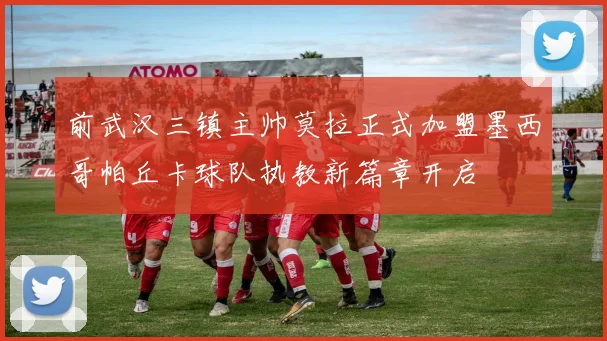 前武汉三镇主帅莫拉正式加盟墨西哥帕丘卡球队执教新篇章开启